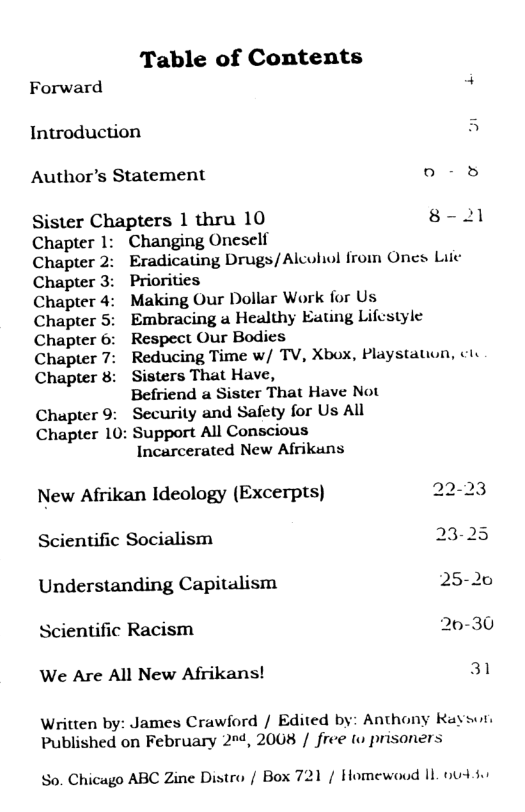 Table of Contents Forward 4 Introduction A Author’s Statement o -5 Sister Chapters 1 thru 10 8- 21 Chapter 1: Changing Oneself Chapter 2: Eradicating Drugs/Alculiol from Ones Liie Chapter 3: Priorities Chapter 4: Making Our Dollar Work for Us Chapter 5: Embracing a Healthy Eating Lifestyle Chapter 6: Respect Our Bodics Chapter 7: Reducing Time w/ TV, Xbox, Playstauon, ctv Chapter 8: Sisters That Have, Befriend a Sister That Have Not Chapter 9: Security and Safety for Us All Chapter 10: Support All Conscious Incarcerated New Afrikuns New Afrikan Ideology (Excerpts) 22-23 Scientific Socialism 23-25 Understanding Capitalism 25-20 Scientific Racism 20-30 We Are All New Afrikans! 31 Written by: James Crawford / Edited by: Anthony Ravson Published on February 204, 2008 / free t prisoners So. Chicago ABC Zine Distro / Box 721 / Homewood 1L 04 80